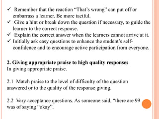  Remember that the reaction “That’s wrong” can put off or
embarrass a learner. Be more tactful.
 Give a hint or break down the question if necessary, to guide the
learner to the correct response.
 Explain the correct answer when the learners cannot arrive at it.
 Initially ask easy questions to enhance the student’s self-
confidence and to encourage active participation from everyone.
2. Giving appropriate praise to high quality responses
In giving appropriate praise.
2.1 Match praise to the level of difficulty of the question
answered or to the quality of the response giving.
2.2 Vary acceptance questions. As someone said, “there are 99
was of saying “okay”.
 