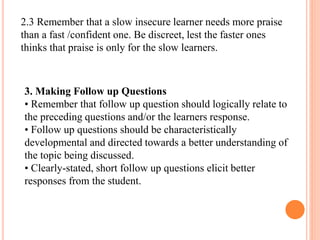2.3 Remember that a slow insecure learner needs more praise
than a fast /confident one. Be discreet, lest the faster ones
thinks that praise is only for the slow learners.
3. Making Follow up Questions
• Remember that follow up question should logically relate to
the preceding questions and/or the learners response.
• Follow up questions should be characteristically
developmental and directed towards a better understanding of
the topic being discussed.
• Clearly-stated, short follow up questions elicit better
responses from the student.
 