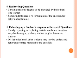4. Redirecting Questions
• Certain questions deserve to be answered by more than
one learner.
• Some students need a re-formulation of the question for
better understanding.
5. Following up a Student's response with related Questions
• Slowly repeating or replacing certain words in a question
may be the way to enable a student to give the correct
answer.
• On the order hand, other students may need to understand
better an accepted response to the question.
 