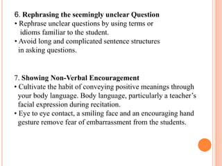 6. Rephrasing the seemingly unclear Question
• Rephrase unclear questions by using terms or
idioms familiar to the student.
• Avoid long and complicated sentence structures
in asking questions.
7. Showing Non-Verbal Encouragement
• Cultivate the habit of conveying positive meanings through
your body language. Body language, particularly a teacher’s
facial expression during recitation.
• Eye to eye contact, a smiling face and an encouraging hand
gesture remove fear of embarrassment from the students.
 