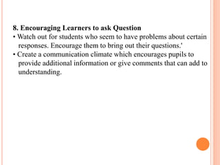 8. Encouraging Learners to ask Question
• Watch out for students who seem to have problems about certain
responses. Encourage them to bring out their questions.'
• Create a communication climate which encourages pupils to
provide additional information or give comments that can add to
understanding.
 
