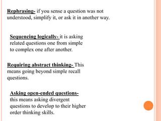 Rephrasing- if you sense a question was not
understood, simplify it, or ask it in another way.
Sequencing logically- it is asking
related questions one from simple
to complex one after another.
Requiring abstract thinking- This
means going beyond simple recall
questions.
Asking open-ended questions-
this means asking divergent
questions to develop to their higher
order thinking skills.
 