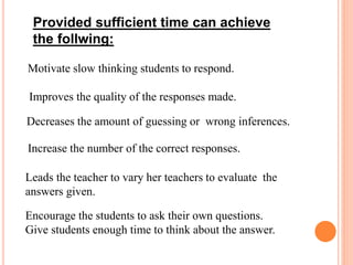 Provided sufficient time can achieve
the follwing:
Motivate slow thinking students to respond.
Improves the quality of the responses made.
Decreases the amount of guessing or wrong inferences.
Increase the number of the correct responses.
Leads the teacher to vary her teachers to evaluate the
answers given.
Encourage the students to ask their own questions.
Give students enough time to think about the answer.
 