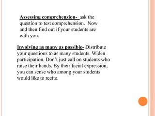 Assessing comprehension- ask the
question to test comprehension. Now
and then find out if your students are
with you.
Involving as many as possible- Distribute
your questions to as many students. Widen
participation. Don’t just call on students who
raise their hands. By their facial expression,
you can sense who among your students
would like to recite.
 