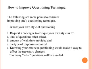 How to Improve Questioning Technique:
The following are some points to consider
improving one’s questioning technique.
1. Know your own style of questioning
2. Request a colleague to critique your own style as to:
a. kind of questions often asked,
b. amount of wait time provided and
c. the type of responses required.
d. Knowing your errors in questioning would make it easy to
effect the necessary changes
Too many “what” questions will be avoided.
 
