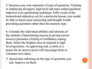 3. Increase your own repertoire of type of questions. Training
in employing divergent, high level and open-ended questions
improves your questioning technique. Fully aware of the
instructional objectives set for a particular lesson, you would
be able to frame more interesting and thought would-
provoking questions rather than the memory type.
4. Consider the individual abilities and interests of
the students. Experiencing success in giving correct
answers promotes a feeling of confidence among
them. Select the brighter ones to respond to high
level questions. An approving nod, a smile or a
praise for an answer given will encourage them to
volunteer own ideas.
5. Spend time reflecting on the type of questions you
ask. Improve on them.
 
