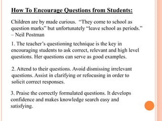 How To Encourage Questions from Students:
Children are by made curious. “They come to school as
question marks” but unfortunately “leave school as periods.”
– Neil Postman
1. The teacher’s questioning technique is the key in
encouraging students to ask correct, relevant and high level
questions. Her questions can serve as good examples.
2. Attend to their questions. Avoid dismissing irrelevant
questions. Assist in clarifying or refocusing in order to
solicit correct responses.
3. Praise the correctly formulated questions. It develops
confidence and makes knowledge search easy and
satisfying.
 