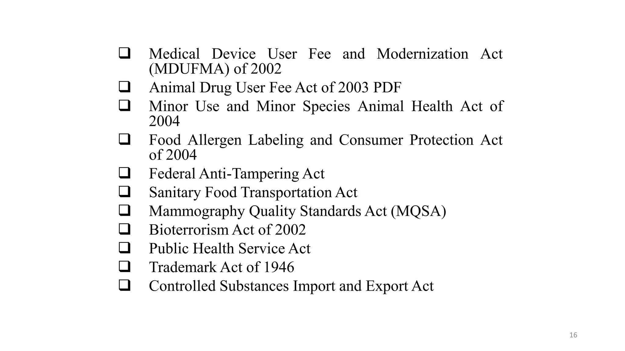  Medical Device User Fee and Modernization Act
(MDUFMA) of 2002
 Animal Drug User Fee Act of 2003 PDF
 Minor Use and Minor Species Animal Health Act of
2004
 Food Allergen Labeling and Consumer Protection Act
of 2004
 Federal Anti-Tampering Act
 Sanitary Food Transportation Act
 Mammography Quality Standards Act (MQSA)
 Bioterrorism Act of 2002
 Public Health Service Act
 Trademark Act of 1946
 Controlled Substances Import and Export Act
16
 