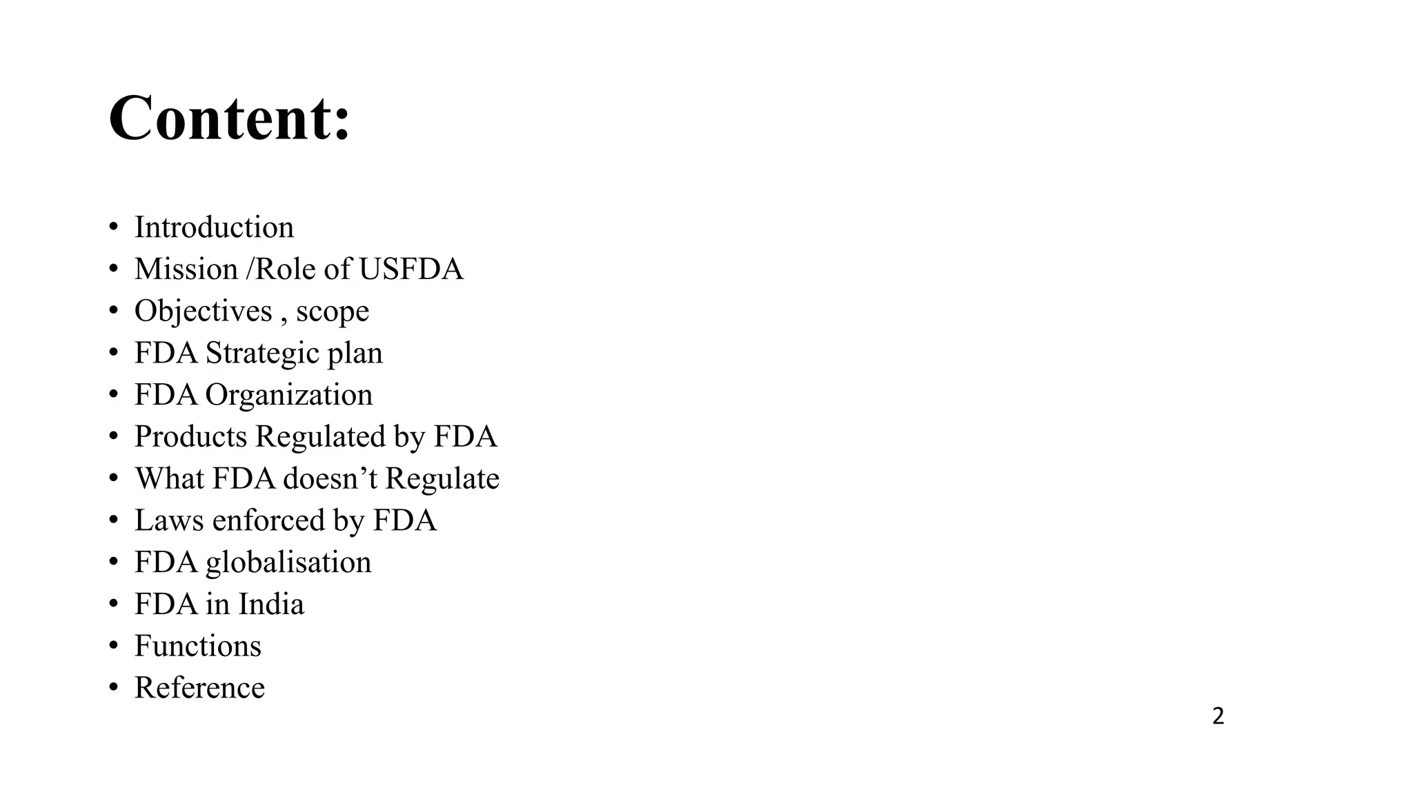 Content:
• Introduction
• Mission /Role of USFDA
• Objectives , scope
• FDA Strategic plan
• FDA Organization
• Products Regulated by FDA
• What FDA doesn’t Regulate
• Laws enforced by FDA
• FDA globalisation
• FDA in India
• Functions
• Reference
2
 