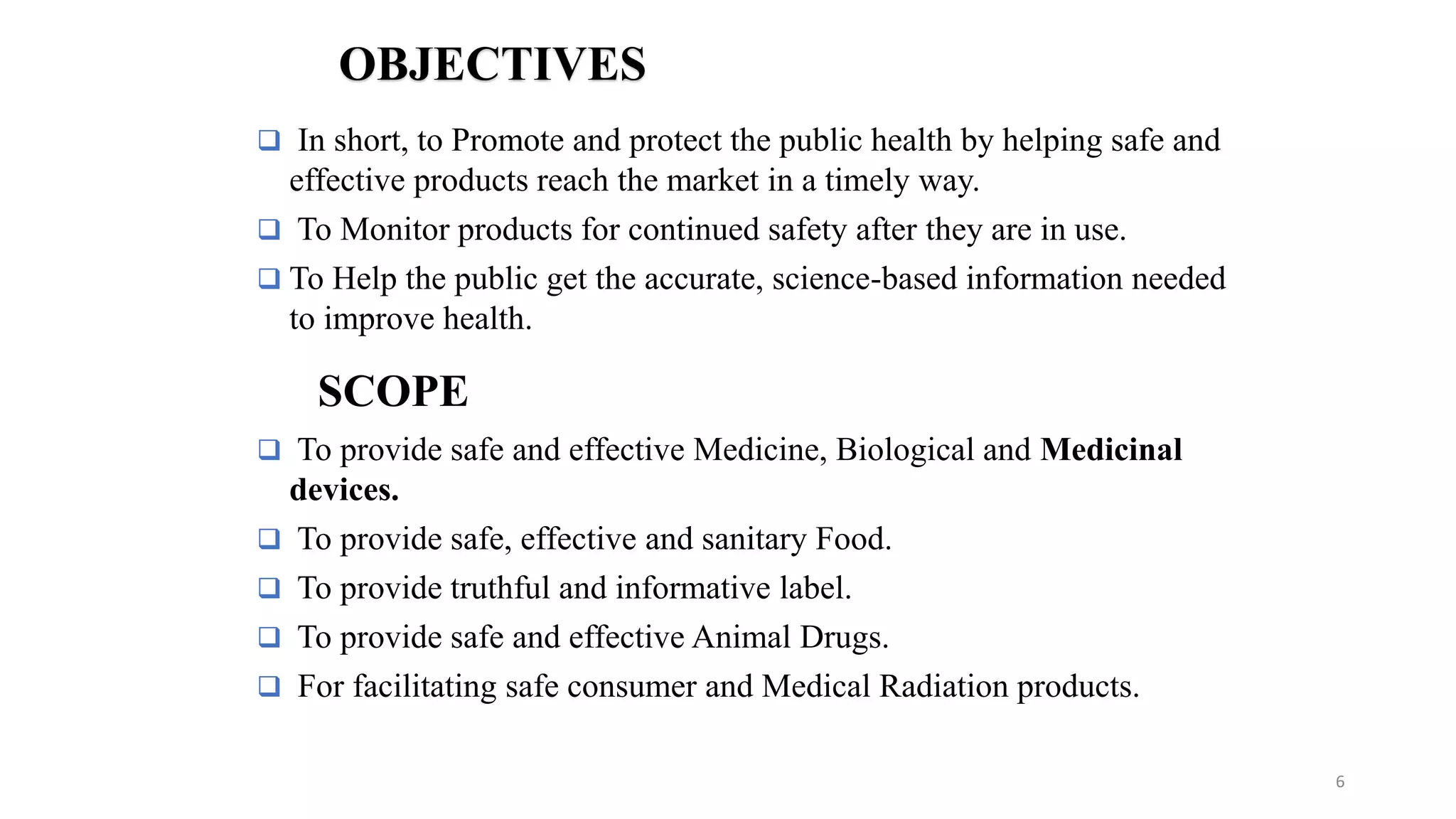  In short, to Promote and protect the public health by helping safe and
effective products reach the market in a timely way.
 To Monitor products for continued safety after they are in use.
 To Help the public get the accurate, science-based information needed
to improve health.
OBJECTIVES
 To provide safe and effective Medicine, Biological and Medicinal
devices.
 To provide safe, effective and sanitary Food.
 To provide truthful and informative label.
 To provide safe and effective Animal Drugs.
 For facilitating safe consumer and Medical Radiation products.
SCOPE
6
 
