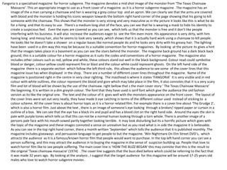 Fangoria is a specialised magazine for horror subgenre. The magazine denotes a mid shot image of the monster from ‘The Texas Chainsaw
     Massacre’. This an appropriate image to use as a front cover of a magazine as it is a horror subgenre magazine . The magazine has an
     image of the a man carrying a chainsaw and her is wearing a grey colour top and an apron. We can clearly see that the arms are covered
     with blood and the monster is holding his iconic weapon towards the bottom right hand corner of the page showing that his going to kill
     someone with the chainsaw. This shows that the monster is very strong and very masculine as in the picture it looks like this is what he do
     for a living and that its easy to use. There's a medium long shot of the face, you can see that he is wearing a mask to hide his identity to
     create a suspicious feel. Even the eyes are covered as you can see, which tells us that the monster is free and it don't like people
     interfering with his business. It will also increase the audiences eager to see the film even more. His appearance is very dirty, with him
     having long and messy hair, also he seems to look very sweaty ,which shows that it is actually hard work using a chainsaw to kill people.
     He looks like he doesn't take a shower on a regular bases like normal people do and he looks very dirty with his greasy hair. The lighting
     have been used in a dim way this may be because its a suitable convention for horror magazines. By looking at the picture its gives a hint
     that the images takes place in a basement as you can see the stairs behind the monster. The magazine back ground has a dark black back
     ground, this is a suitable colour for a horror magazine as it suits the codes and conventions of a horror magazine. The magazine also
     includes other colours such as red, yellow and white, these colours stand out well in the black background. Colour read could symbolise
     blood or danger, colour yellow could represent fire or blast and the colour white could represent ghosts. On the left hand side of the
     magazine there is a separate section which follow the left third rule, this allows the audience to see some of the cover lines that this
     magazine issue has when displayed in the shop. There are a number of different cover lines throughout the magazine. Name of the
     magazine is positioned right in the centre in very clear righting. The masthead is where it states ‘FANGORIA’ it is very visible and in red
     colour with white outlines, the colour represent the blood and gore which may take place in the film, it also connotes that it is a very scary
     film and lot of blood will be shown by the use of the chainsaw. right bellow that s the main cover story ‘ The Texas Chainsaw Massacre’
     the beginning. It is written in a dim greyish colour. The font that they have used is serif font which give the audience the old fashion
     version as its like the original one. The text and the colour of it goes well with the monsters appearance on the front cover. The layout of
     the cover lines were set out very neatly, they have made it eye catching in terms of the different colour used instead of sticking to a
     colour scheme. All the cover lines is about horror topic as it is a horror related film. For example there is a cover line about ‘The Grudge 2’,
     which is also a horror film. Just above the text , there is an image of someone's eye looking through a broken/ ripped paper or curtain in a
     outline of a box. We can see that the eye has a black iris and pupil and has a blood clot on the right hand side. Around the eyes the skin is
     pale with purple tones which tells us that this can not be a normal human looking through a torn whole. There is another image of a
     persons pale face with his mouth sowed partly together looking terrible. It may look disturbing but its a horrific picture which goes with
     the topic of the magazine and these images connoted a sense on unrealism but as you read what is in side the magazine it is believable.
     As you can see in the top right hand corner, there a month written ‘September’ which tells the audience that it is published monthly. The
     magazine includes giveaways and persuasive language to get people to but the magazine. ‘Win Nightmare On Elm Street DVD’s, which
     attracts the audience as it is a famous/known horror film that people would want to purchase. In the top left hand corner you can see a
     person suffering, and this may attract the audience in to buying the magazine in the sense of suspicion building up. People that love to
     watch horror film like to see people suffering. The main cover line is ‘HOW THE BUZZ BEGAN’ this may connote that this is the result to
     the original ‘Texas chainsaw massacre’ (1974) . The cover line suggests that the buzz died before which could be referring to the fact that
     it was made 32 years ago. By looking at the analysis , I suggest that the target audience for this magazine will be around 17-25 years old
     males who love to watch horror subgenre movies .
 