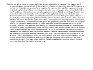 The selling line right at the top of the page say ‘the worlds most upmarket horror magazine’ . This is a good use of
     persuasive language where people will think amongst their selves thinking it should be a worthwhile magazine to
     buy and it is the worlds most upmarket horror magazine. The masthead at the top of the page written in large,
     bold, block, capital letters will draw immediate attention to the buyers. It uses the colour red and black which is
     mainly used in horror topics, for an example; red may give connotations of blood, gore or danger. There are cover
     lines written in the same style as the masthead but in smaller capital letters and underneath that there a
     descriptions of the cover line in blue colour. Therefore the colour scheme of the magazine is blue, white, read
     and black, these colours all go well together and blend in properly. Also these colours are eye-catching grabs your
     attention very well as they are very bright colours. There s another persuasive line going up the page horizontally,
     saying it ‘worldwide no 1 horror entertainment magazine. Yet again this may persuade consumers into buying the
     product. The background it a medium close up shot of an actress, picture focuses on her fear as well as her
     bravery but it seem to show the fear that she is hiding, the use of blood dripping down her face /skin shown and
     blood stain on her top Is a convention of horror. The use of symbols, there is a plus sign near the bottom left hand
     corner shows that another way to grab peoples attention. As part of the convention the magazine include their
     own website, it is stated right below the masthead . By having a website, it advertises the magazine further more
     and allows you to get to know about the magazine in more detail . The main cover line ‘Natasha Lyonne’ as it is
     written in a slightly bigger font than others and this immediately attracts the audience straight away the plus box
     near the bottom right hand side corner shows that the magazine has more to offer and has more and better
     things inside. Its mainly there to get people reading it. Finally there's a barcode right at the bottom right hand
     corner, give the price of the magazine when scanning.
 