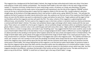 This magazine has a background of the Darth Vader’s helmet, the image has been airbrushed and it looks very shiny. It has been
airbrushed so it looks more realistic and polished. The character Darth Vader is the main villain in the star wars trilogy and was
ranked 2nd character of all time, furthermore his ironic mask brings a sense of sickness as it looks very disturbing. This gives
connotation of the status and the masks seems to be powerful and inspirational, also the title of the magazine ‘EMPIRE’ written
across at the top in red bold writing, gives it away that the magazine relates to the star wars film, it grabs audience’s attention
straight away. At the bottom of the page apparatus there’s text written in white across saying ‘Behind The mask...’ this will give the
audience the feel of suspense into what may be behind the mask. Also audience can find out more of the mysterious Darth Vader of
those not seen the film before may want to understand his origins and where he came from. Target audience will be eager to find
out therefore will but the magazine and also will watch the film. The colour scheme of the magazine is a gleaming black with
different tones, red and white. The font used on the magazine cover is Ariel text; written in red which stand out clearly and denotes
a contrast with Darth Vader’s Helmet. The colour red symbolises blood, anger and danger which relates closely with the star wars
story. These colours are suitable for a horror genre magazine, red can symbolise danger and blood, white can symbolise mystery and
ghosts. Black is always a common colour to be used that goes well with every other colour. Right under the EMPIRE heading on the
left side, there is a circle in orange colour, and inside it says ‘breathing cover’ may suggest that the front cover could be used, its also
a pun of Darth Vader’s Mask links to the text below. It has an orange background which makes it different as it can be a highlight of
an advert and links to the wording on the banner which explains what the star wars article and explains that it is limited edition. The
image of Darth Vader takes up the whole of the page and also behind the image of Darth Vader it has a back ground of space. This
may connote that he is unknown. The Masthead ‘Empire is the biggest text used in the magazine cover. The subtitles and tittles are
small, and compact not a lot is written on the cover the wordings are limited, which shows that the main story/ majority of the
stories the magazine may contain will be about the film Star Wars and the character Darth Vader. So the most attraction and the
centre point is Darth Vader. The Unique Selling Point of the magazine is not the text but rather Darth Vader, his presence makes it
clear that the magazine will be about Star Wars and the characters within also the added bonus of a limited edition makes it more
accessible and attractive. Barcode is also in an unusual place, normally its meant to in the bottom corners which ever side , but this
magazine decides to be different and places the barcode a little further up from the right hand corner. The date and the price is
place on top of the M from ‘EMPIRE’ in small font so it doesn't get in the way of Darth Vader ‘s image.
 