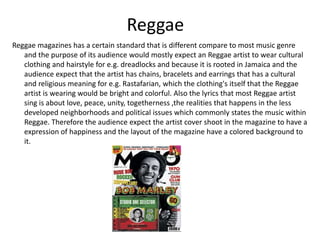 Reggae
Reggae magazines has a certain standard that is different compare to most music genre
and the purpose of its audience would mostly expect an Reggae artist to wear cultural
clothing and hairstyle for e.g. dreadlocks and because it is rooted in Jamaica and the
audience expect that the artist has chains, bracelets and earrings that has a cultural
and religious meaning for e.g. Rastafarian, which the clothing's itself that the Reggae
artist is wearing would be bright and colorful. Also the lyrics that most Reggae artist
sing is about love, peace, unity, togetherness ,the realities that happens in the less
developed neighborhoods and political issues which commonly states the music within
Reggae. Therefore the audience expect the artist cover shoot in the magazine to have a
expression of happiness and the layout of the magazine have a colored background to
it.
 