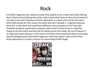 Rock
In all Rock magazines the audience would most expect to see a Rock artist with clothing
that is black and everything about their style is dark which have no form of any brand of
any status, but wear it because of there reputation as a Rock artist and for the status
which Rock stands for from across the world and their hairstyle is important because
there hair is fully black and would have different unusual shapes to their hairstyle.
Therefore audience would want to expect a Rock artist to have chains or rings that
having to do with skulls and have lots of tattoos across their body, the use of speech is
an important factor because in their lyrics most Rock artist would talk about sex & drugs
and the background of some Rock magazines is that the layout is dark and for their
facial expressions is to have a serious or unusual Rock N Roll image.
 