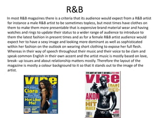R&B
In most R&B magazines there is a criteria that its audience would expect from a R&B artist
for instance a male R&B artist to be sometimes topless, but most times have clothes on
them to make them more presentable that is expensive brand material wear and having
watches and rings to update their status to a wider range of audience to introduce to
them the latest fashion in present times and as for a female R&B artist audience would
expect her to have a sexy image and looking more dominant as well as sophisticated
within her fashion on the outlook on wearing short clothing to expose her full flesh.
Whereas in their way of speech throughout their music and their voice to be clam and
speak common English in their own accent and the artist music is mostly based on love,
break- up issues and about relationship matters mostly. Therefore the layout of the
magazine is mostly a colour background to it so that it stands out to the image of the
artist.
 