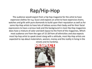 Rap/Hip-Hop
The audience would expect from a hip hop magazine for the artist to have
expensive clothes for e.g. Gucci and expects an artist to have expensive chains,
watches and grills with pure diamonds to build upon their reputation as well as for
some Hip-Hop artists to have lots of tattoos across their body and for their facial
expressions to have a serious look and the background in most Hip-Hop magazines
does have a mixture of color and dark layout to the front of the magazines, Which
most audience are from the ages of 15-28 from all ethnicities and also expects
most hip-hop artist to speak street slang with a attitude, most Hip-Hop artists are
expected to rap about materialism, women, money and the reality in living in the
streets and its hardship.
 