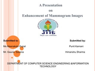A Presentation
on
Enhancement of Mammogram Images
DEPARTMENT OF COMPUTER SCIENCE ENGINEERING &INFORMATION
TECHNOLOGY
Submitted to: Submitted by:
Ms Meenakshi Gujral Punit Karnani
Mr. Gaurav Saxena Himanshu Sharma
 