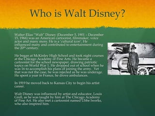 Who is Walt Disney?
Walter Elias “Walt” Disney (December 5, 1901 – December
15, 1966) was an American cartoonist, filmmaker, voice
actor and many more. He is a ‘cultural icon’. He
influenced many and contributed to entertainment during
the 20th century.
He began at McKinley High School and took night courses
at the Chicago Academy of Fine Arts. He became a
cartoonist for the school newspaper, drawing patriotic
topics on World War 1. He dropped out of school when he
was 16 to accomplish his plans of joining the army. Yet
that was not the case, he was rejected as he was underage.
He spent a year in France, he drove ambulances.
In 1919 he moved back to Kansas City to begin his artist
career.
Walt Disney was influenced by artist and educator, Louis
Grell, as he was taught by him at The Chicago Academy
of Fine Art. He also met a cartoonist named Ubbe lwerks,
who also inspired him.
 