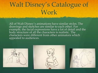 Walt Disney’s Catalogue of
Work
All of Walt Disney’s animations have similar styles. The
drawings and sketches are similar to each other. For
example, the facial expressions have a lot of detail and the
body structure of all the characters is realistic. The
characters were different from other animators which
appealed to audiences.
 