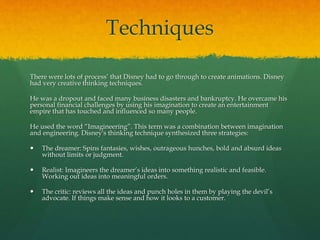 Techniques
There were lots of process’ that Disney had to go through to create animations. Disney
had very creative thinking techniques.
He was a dropout and faced many business disasters and bankruptcy. He overcame his
personal financial challenges by using his imagination to create an entertainment
empire that has touched and influenced so many people.
He used the word “Imagineering”. This term was a combination between imagination
and engineering. Disney's thinking technique synthesized three strategies:
 The dreamer: Spins fantasies, wishes, outrageous hunches, bold and absurd ideas
without limits or judgment.
 Realist: Imagineers the dreamer’s ideas into something realistic and feasible.
Working out ideas into meaningful orders.
 The critic: reviews all the ideas and punch holes in them by playing the devil’s
advocate. If things make sense and how it looks to a customer.
 