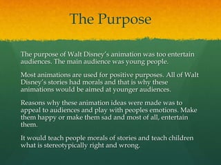 The Purpose
The purpose of Walt Disney’s animation was too entertain
audiences. The main audience was young people.
Most animations are used for positive purposes. All of Walt
Disney’s stories had morals and that is why these
animations would be aimed at younger audiences.
Reasons why these animation ideas were made was to
appeal to audiences and play with peoples emotions. Make
them happy or make them sad and most of all, entertain
them.
It would teach people morals of stories and teach children
what is stereotypically right and wrong.
 