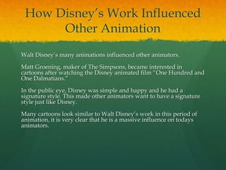 How Disney’s Work Influenced
Other Animation
Walt Disney’s many animations influenced other animators.
Matt Groening, maker of The Simpsons, became interested in
cartoons after watching the Disney animated film “One Hundred and
One Dalmatians.”
In the public eye, Disney was simple and happy and he had a
signature style. This made other animators want to have a signature
style just like Disney.
Many cartoons look similar to Walt Disney’s work in this period of
animation, it is very clear that he is a massive influence on todays
animators.
 