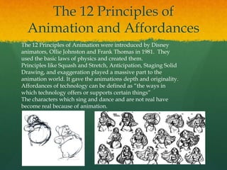 The 12 Principles of
Animation and Affordances
The 12 Principles of Animation were introduced by Disney
animators, Ollie Johnston and Frank Thomas in 1981. They
used the basic laws of physics and created them.
Principles like Squash and Stretch, Anticipation, Staging Solid
Drawing, and exaggeration played a massive part to the
animation world. It gave the animations depth and originality.
Affordances of technology can be defined as “the ways in
which technology offers or supports certain things”
The characters which sing and dance and are not real have
become real because of animation.
 