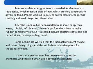 To make nuclear energy, uranium is needed. And uranium is
radioactive, which means it gives off rays which are very dangerous to
any living thing. People working in nuclear power plants wear special
clothing and masks to protect themselves.
After the uranium has been used there is some dangerous
waste, rubbish, left. Scientists haven’t yet found out how to make
rubbish completely safe. So it is sealed in huge concrete containers and
buried at sea, or deep underground.
Some people are worried that the radioactivity might escape
and poison living things. And this rubbish remains dangerous for
thousands of years.
In short, our environment has been contaminated by
chemicals. And there’s human’s role beyond the pollution.
 