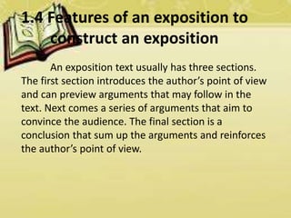 1.4 Features of an exposition to
construct an exposition
An exposition text usually has three sections.
The first section introduces the author’s point of view
and can preview arguments that may follow in the
text. Next comes a series of arguments that aim to
convince the audience. The final section is a
conclusion that sum up the arguments and reinforces
the author’s point of view.
 