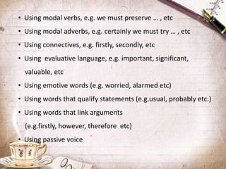 • Using modal verbs, e.g. we must preserve … , etc
• Using modal adverbs, e.g. certainly we must try … , etc
• Using connectives, e.g. firstly, secondly, etc
• Using evaluative language, e.g. important, significant,
valuable, etc
• Using emotive words (e.g. worried, alarmed etc)
• Using words that qualify statements (e.g.usual, probably etc.)
• Using words that link arguments
(e.g.firstly, however, therefore etc)
• Using passive voice
 