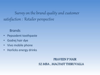 Survey on the brand quality and customer
satisfaction : Retailer perspective
Brands
• Pepsodent toothpaste
• Godrej hair dye
• Vivo mobile phone
• Horlicks energy drinks
PRAVEEN P NAIR
S2 MBA , MACFAST THIRUVALLA
 