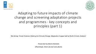 Adapting to future impacts of climate
change and screening adaptation projects
and programmes - key concepts and
principles (part 1)
Workshop ‘Smart Decision-Making for Climate Change Adaptation Supported by Multi-Criteria Analysis’
Presented by Martin Rokitzki
(PlanAdapt, International consultant)
 