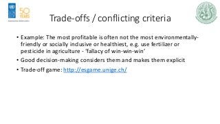 Trade-offs / conflicting criteria
• Example: The most profitable is often not the most environmentally-
friendly or socially inclusive or healthiest, e.g. use fertilizer or
pesticide in agriculture - ‘fallacy of win-win-win’
• Good decision-making considers them and makes them explicit
• Trade-off game: http://esgame.unige.ch/
 