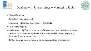 Dealing with Uncertainty – Managing Risks
• Diversification
• Adaptive management
• Learning – iterative processes - flexibility
• No or low-regret
• (Indication of) Trends can be sufficient to make decisions - other
sectors that constantly make decisions under uncertainty, e.g.
finance/ insurance sector
• Better access to insurance and compensation mechanisms
 