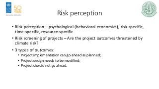 Risk perception
• Risk perception – psychological (behavioral economics), risk-specific,
time-specific, resource-specific
• Risk screening of projects – Are the project outcomes threatened by
climate risk?
• 3 types of outcomes:
• Project implementation can go ahead as planned;
• Project design needs to be modified;
• Project should not go ahead.
 