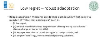 Low regret – robust adadptation
• Robust adaptation measures are defined as measures which satisfy a
number of “robustness principles” such as
• (i) low regret,
• (ii) reversible and flexible (to keep the cost of being wrong about future
climate change as low as possible),
• (iii) incorporate safety or security margins to design criteria, and
• (iv) employ “soft” (e.g., institutional and planning solutions.
 