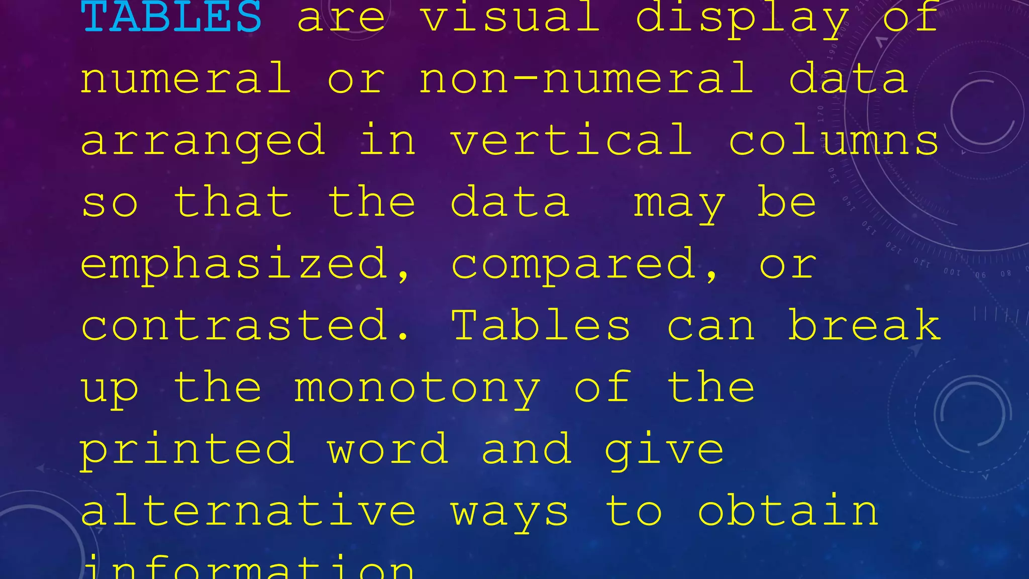 TABLES are visual display of
numeral or non-numeral data
arranged in vertical columns
so that the data may be
emphasized, compared, or
contrasted. Tables can break
up the monotony of the
printed word and give
alternative ways to obtain