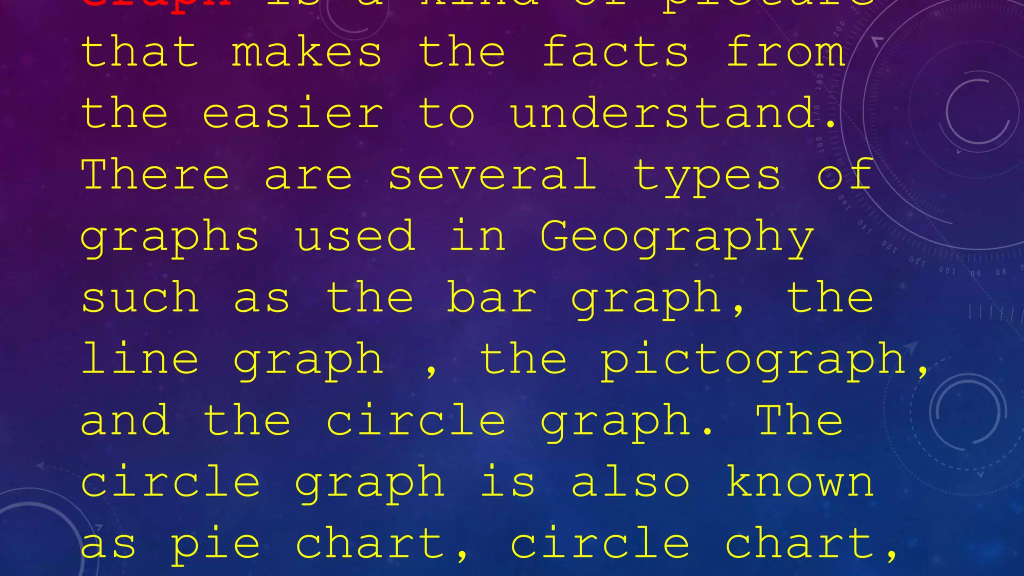 Graph is a kind of picture
that makes the facts from
the easier to understand.
There are several types of
graphs used in Geography
such as the bar graph, the
line graph , the pictograph,
and the circle graph. The
circle graph is also known
as pie chart, circle chart,