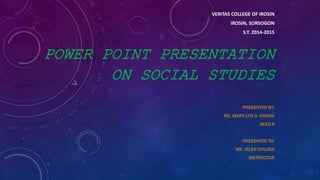 VERITAS COLLEGE OF IROSIN
IROSIN, SORSOGON
S.Y. 2014-2015
POWER POINT PRESENTATION
ON SOCIAL STUDIES
PRESENTED BY:
MS. MARY-LYN O. HONRA
BEED-II
PRESENTED TO:
MS. JELEN DOLOSA
INSTRUCTOR
 