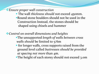 Ensure proper wall construction
 The wall thickness should not exceed 450mm.
Round stone boulders should not be used in the
Construction Instead, the stones should be
shaped using chisels and hammer
Control on overall dimensions and heights
The unsupported length of walls between cross
walls should be limited to 5/6m
 for longer walls, cross supports raised from the
ground level called buttresses should be provided
at spacing not more than 4m.
The height of each storey should not exceed 3.0m
 