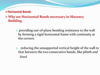 Horizontal Bands
 Why are Horizontal Bands necessary in Masonry
Building
 providing out-of-plane bending resistance to the wall
by forming a rigid horizontal frame with continuity at
the corners
 reducing the unsupported vertical height of the wall to
that between the two consecutive bands, like plinth and
lintel
 