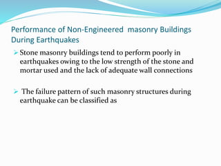 Performance of Non-Engineered masonry Buildings
During Earthquakes
 Stone masonry buildings tend to perform poorly in
earthquakes owing to the low strength of the stone and
mortar used and the lack of adequate wall connections
 The failure pattern of such masonry structures during
earthquake can be classified as
 