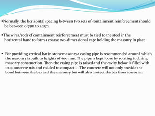 Normally, the horizontal spacing between two sets of containment reinforcement should
be between 0.75m to 1.25m.
The wires/rods of containment reinforcement must be tied to the steel in the
horizontal band to form a coarse two-dimensional cage holding the masonry in place.
 For providing vertical bar in stone masonry a casing pipe is recommended around which
the masonry is built to heights of 600 mm, The pipe is kept loose by rotating it during
masonry construction. Then the casing pipe is raised and the cavity below is filled with
1:2:4 concrete mix and rodded to compact it. The concrete will not only provide the
bond between the bar and the masonry but will also protect the bar from corrosion.
 