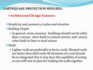 Simplicity and symmetry in plan and elevation
Building Height
 In general, stone masonry buildings should not be taller
than 2 storeys when built in cement mortar, and 1 storey
when built in lime or mud mortar
Roofs
 Lighter roofs are preferable to heavy roofs. Sheeted roofs
are better than tiled roofs All elements of a roof should
be so integrated that it may have the capability of acting
as one stiff unit in plan for holding the walls together
EARTHQUAKE PROTECTION MESURES:-
Architectural Design Features:-
 