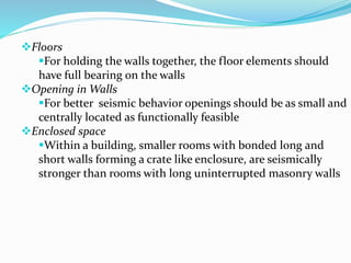 Floors
For holding the walls together, the floor elements should
have full bearing on the walls
Opening in Walls
For better seismic behavior openings should be as small and
centrally located as functionally feasible
Enclosed space
Within a building, smaller rooms with bonded long and
short walls forming a crate like enclosure, are seismically
stronger than rooms with long uninterrupted masonry walls
 