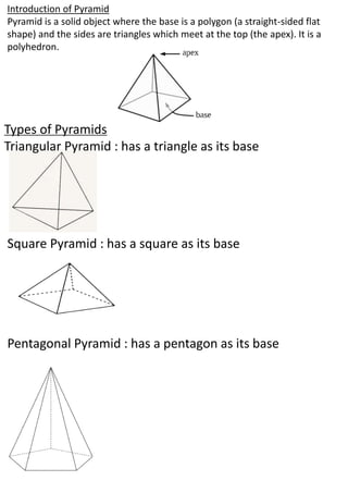 Types of Pyramids
Triangular Pyramid : has a triangle as its base
Square Pyramid : has a square as its base
Pentagonal Pyramid : has a pentagon as its base
Introduction of Pyramid
Pyramid is a solid object where the base is a polygon (a straight-sided flat
shape) and the sides are triangles which meet at the top (the apex). It is a
polyhedron.
 