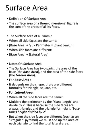 • Definition Of Surface Area
• The surface area of a three-dimensional figure is
the sum of the areas of all its faces.
• The Surface Area of a Pyramid
• When all side faces are the same:
• [Base Area] + 1/2 × Perimeter × [Slant Length]
• When side faces are different:
• [Base Area] + [Lateral Area]
• Notes On Surface Area
• The Surface Area has two parts: the area of the
base (the Base Area), and the area of the side faces
(the Lateral Area).
• For Base Area :
• It depends on the shape, there are different
formulas for triangle, square, etc.
• For Lateral Area :
• When all the side faces are the same:
• Multiply the perimeter by the "slant length" and
divide by 2. This is because the side faces are
always triangles and the triangle formula is "base
times height divided by 2"
• But when the side faces are different (such as an
"irregular" pyramid) we must add up the area of
each triangle to find the total lateral area.
Surface Area
 