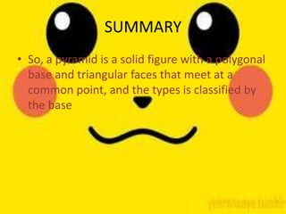 SUMMARY
• So, a pyramid is a solid figure with a polygonal
  base and triangular faces that meet at a
  common point, and the types is classified by
  the base
 