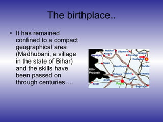 The birthplace.. <ul><li>It has remained confined to a compact geographical area (Madhubani, a village in the state of Bih...